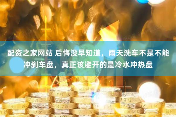 配资之家网站 后悔没早知道，雨天洗车不是不能冲刹车盘，真正该避开的是冷水冲热盘