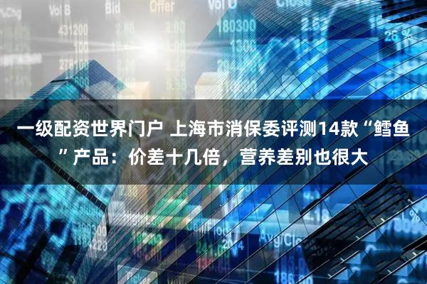 一级配资世界门户 上海市消保委评测14款“鳕鱼”产品：价差十几倍，营养差别也很大