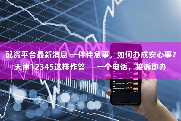 配资平台最新消息 一件件急事，如何办成安心事？天津12345这样作答——一个电话，接诉即办