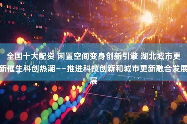 全国十大配资 闲置空间变身创新引擎 湖北城市更新催生科创热潮——推进科技创新和城市更新融合发展