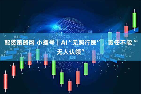 配资策略网 小螺号｜AI“无照行医”，责任不能“无人认领”